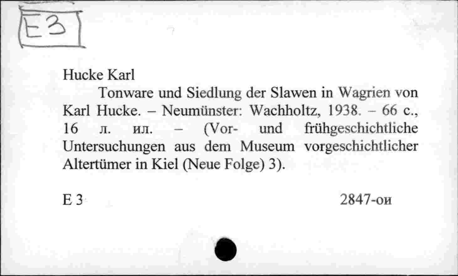 ﻿——
Hucke Karl
Tonware und Siedlung der Slawen in Wagrien von Karl Hucke. - Neumünster: Wachholtz, 1938. - 66 c., 16 л. ил. - (Vor- und frühgeschichtliche Untersuchungen aus dem Museum vorgeschichtlicher Altertümer in Kiel (Neue Folge) 3).
E3
2847-ои